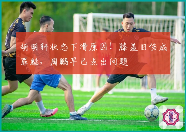 胡明轩状态下滑原因！膝盖旧伤成罪魁，周鹏早已点出问题