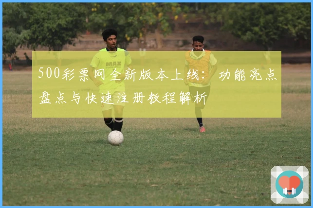 500彩票网全新版本上线：功能亮点盘点与快速注册教程解析