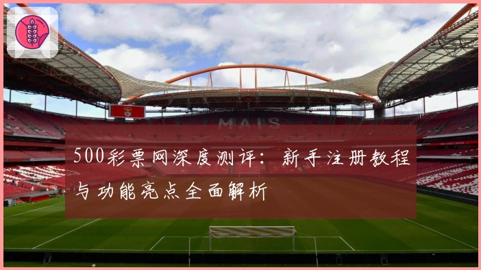 500彩票网深度测评：新手注册教程与功能亮点全面解析
