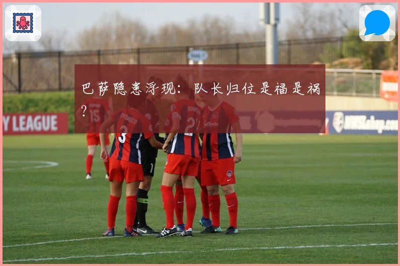 巴萨隐患浮现：队长归位是福是祸？