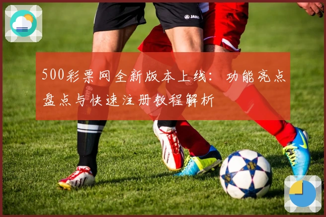 500彩票网全新版本上线：功能亮点盘点与快速注册教程解析