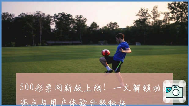 500彩票网新版上线！一文解锁功能亮点与用户体验升级秘诀