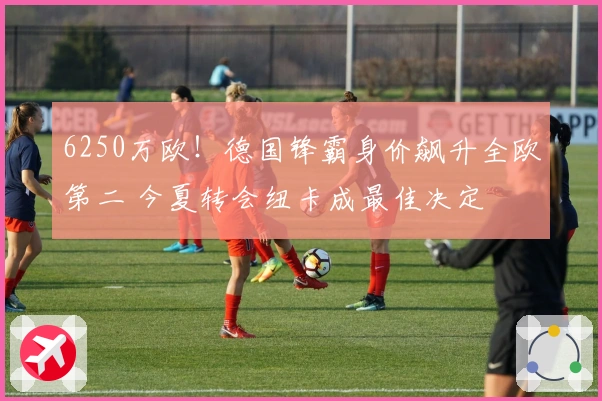 6250万欧！德国锋霸身价飙升全欧第二 今夏转会纽卡成最佳决定