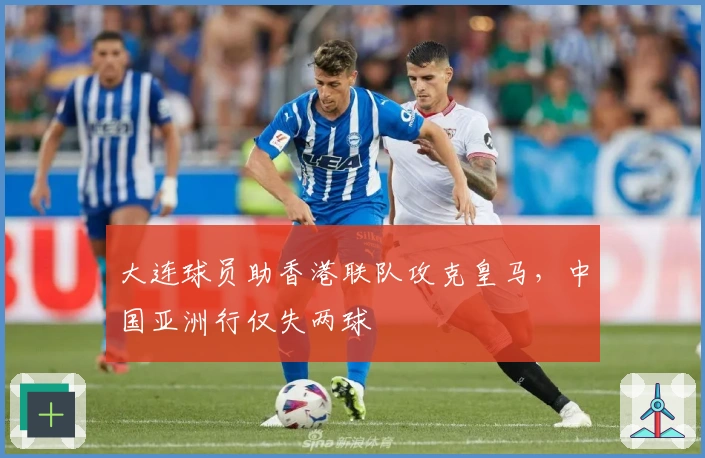 大连球员助香港联队攻克皇马，中国亚洲行仅失两球