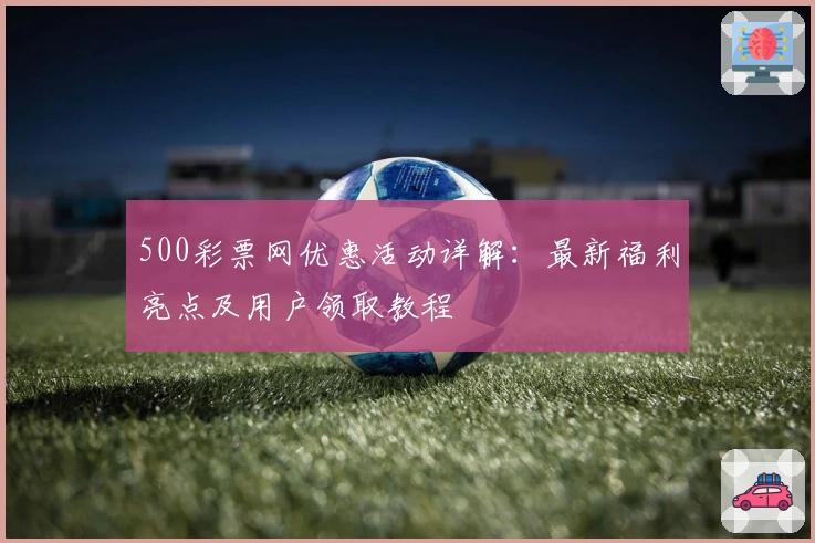 500彩票网优惠活动详解：最新福利亮点及用户领取教程