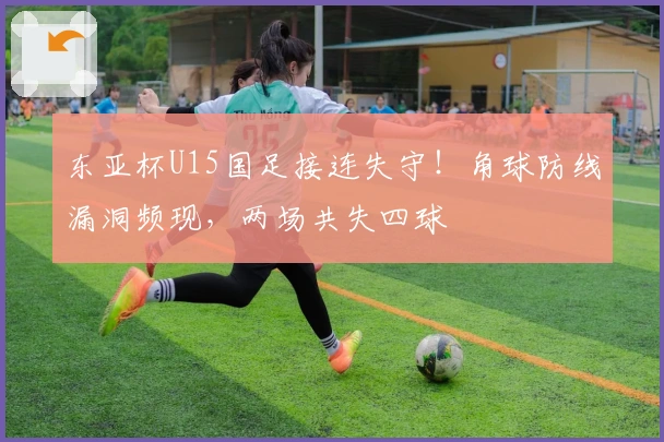 东亚杯U15国足接连失守！角球防线漏洞频现，两场共失四球