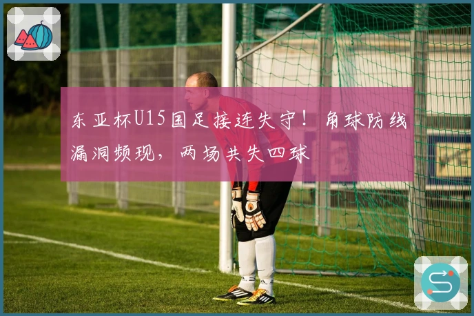 东亚杯U15国足接连失守！角球防线漏洞频现，两场共失四球