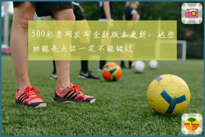 500彩票网发布全新版本更新，这些功能亮点你一定不能错过