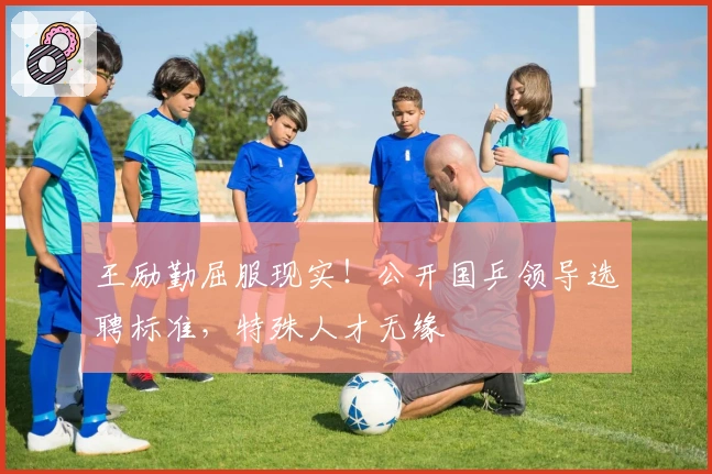 王励勤屈服现实！公开国乒领导选聘标准，特殊人才无缘