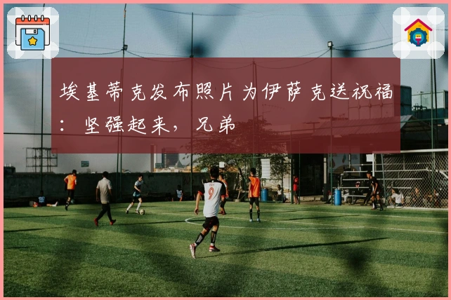 埃基蒂克发布照片为伊萨克送祝福：坚强起来，兄弟