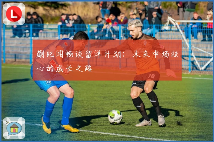 蒯纪闻畅谈留洋计划：未来中场核心的成长之路