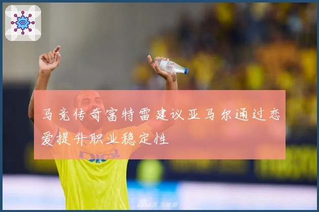 马竞传奇富特雷建议亚马尔通过恋爱提升职业稳定性