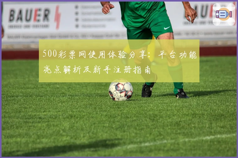 500彩票网使用体验分享：平台功能亮点解析及新手注册指南
