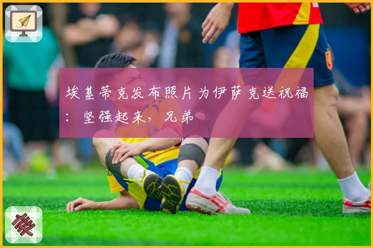 埃基蒂克发布照片为伊萨克送祝福：坚强起来，兄弟