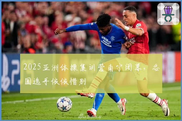 2025亚洲体操集训营南宁闭幕，各国选手依依惜别