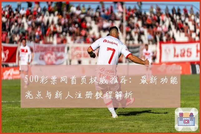 500彩票网首页权威推荐：最新功能亮点与新人注册教程解析